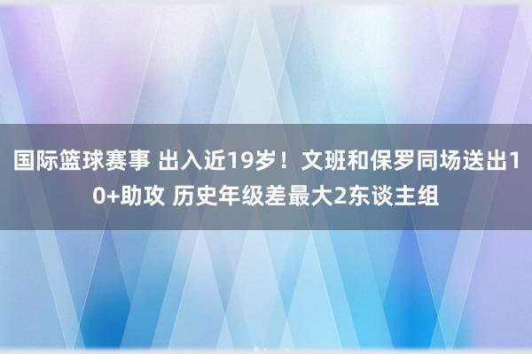 国际篮球赛事 出入近19岁！文班和保罗同场送出10+助攻 历史年级差最大2东谈主组