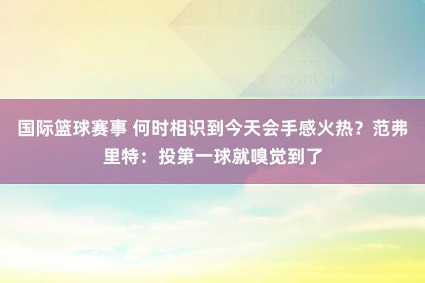 国际篮球赛事 何时相识到今天会手感火热？范弗里特：投第一球就嗅觉到了