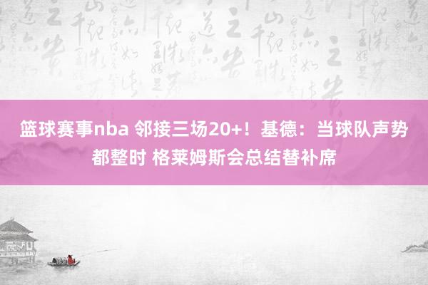 篮球赛事nba 邻接三场20+！基德：当球队声势都整时 格莱姆斯会总结替补席