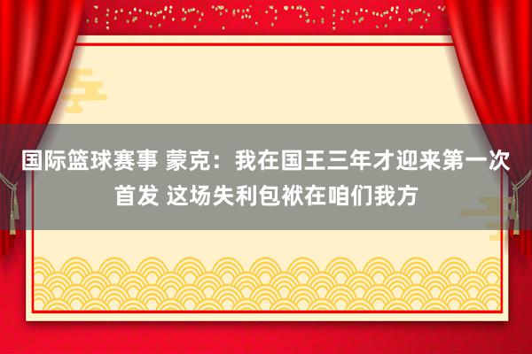 国际篮球赛事 蒙克：我在国王三年才迎来第一次首发 这场失利包袱在咱们我方