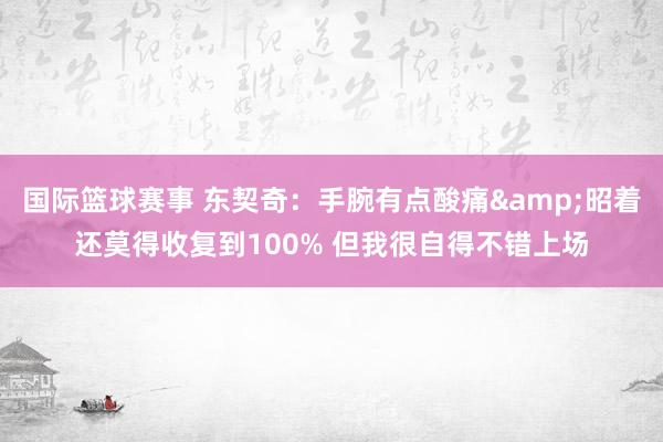 国际篮球赛事 东契奇：手腕有点酸痛&昭着还莫得收复到100% 但我很自得不错上场