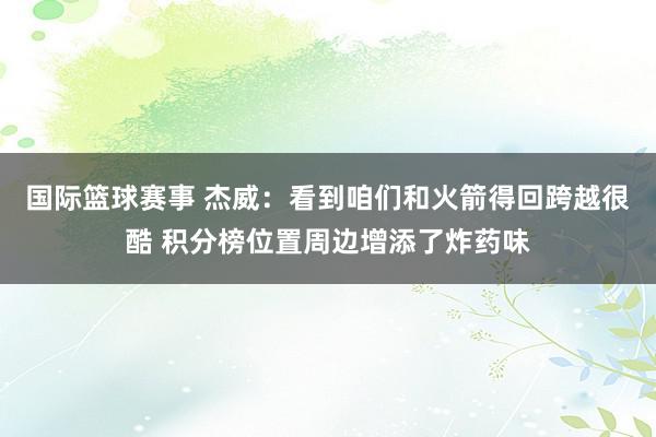 国际篮球赛事 杰威：看到咱们和火箭得回跨越很酷 积分榜位置周边增添了炸药味