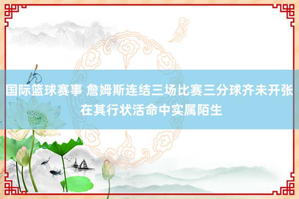 国际篮球赛事 詹姆斯连结三场比赛三分球齐未开张 在其行状活命中实属陌生