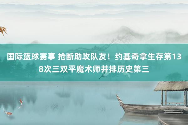 国际篮球赛事 抢断助攻队友！约基奇拿生存第138次三双平魔术师并排历史第三