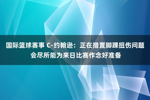 国际篮球赛事 C-约翰逊：正在措置脚踝扭伤问题 会尽所能为来日比赛作念好准备