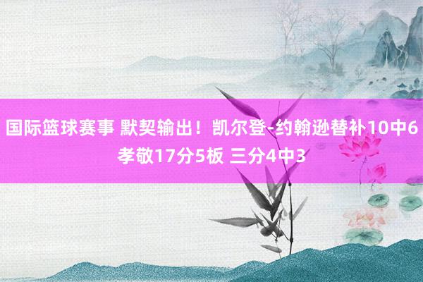 国际篮球赛事 默契输出！凯尔登-约翰逊替补10中6孝敬17分5板 三分4中3