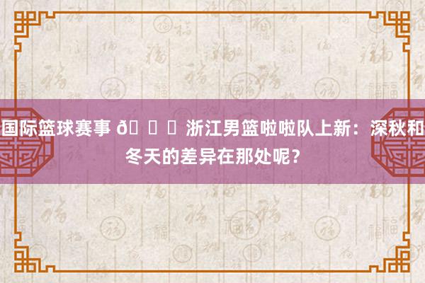 国际篮球赛事 😍浙江男篮啦啦队上新：深秋和冬天的差异在那处呢？