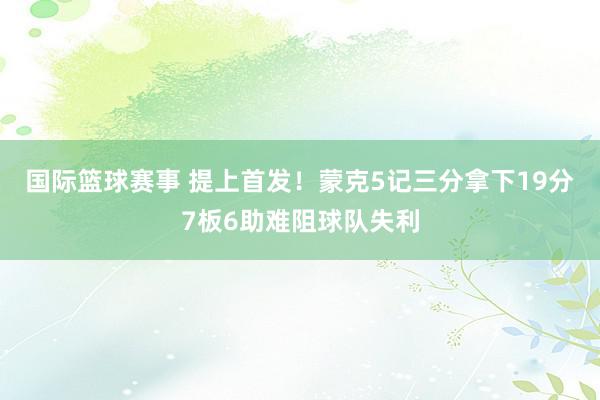 国际篮球赛事 提上首发！蒙克5记三分拿下19分7板6助难阻球队失利