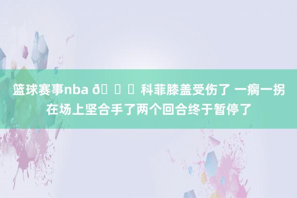 篮球赛事nba 😐科菲膝盖受伤了 一瘸一拐在场上坚合手了两个回合终于暂停了