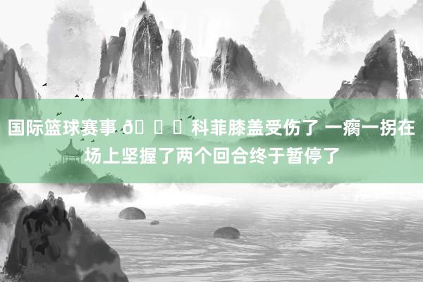 国际篮球赛事 😐科菲膝盖受伤了 一瘸一拐在场上坚握了两个回合终于暂停了