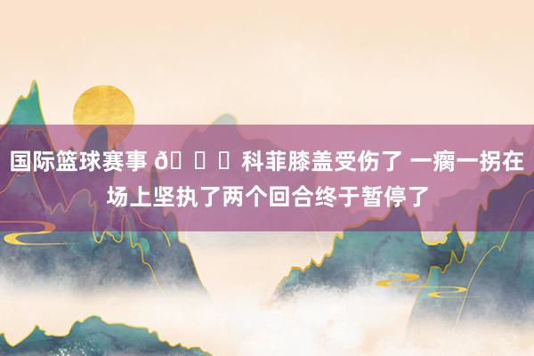 国际篮球赛事 😐科菲膝盖受伤了 一瘸一拐在场上坚执了两个回合终于暂停了