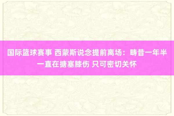 国际篮球赛事 西蒙斯说念提前离场：畴昔一年半一直在搪塞膝伤 只可密切关怀