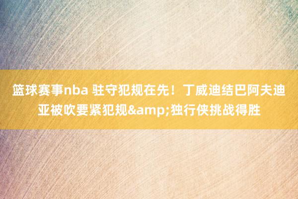 篮球赛事nba 驻守犯规在先！丁威迪结巴阿夫迪亚被吹要紧犯规&独行侠挑战得胜