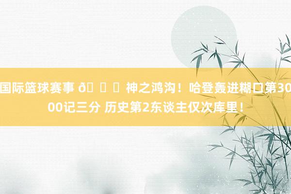 国际篮球赛事 😀神之鸿沟！哈登轰进糊口第3000记三分 历史第2东谈主仅次库里！