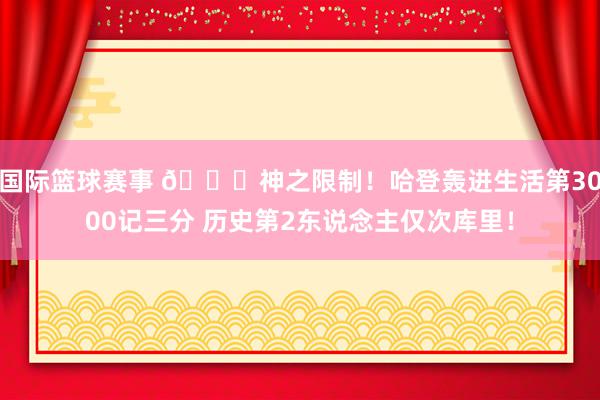 国际篮球赛事 😀神之限制！哈登轰进生活第3000记三分 历史第2东说念主仅次库里！