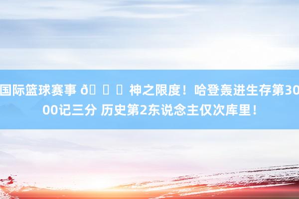 国际篮球赛事 😀神之限度！哈登轰进生存第3000记三分 历史第2东说念主仅次库里！