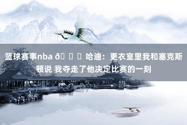 篮球赛事nba 😓哈迪：更衣室里我和塞克斯顿说 我夺走了他决定比赛的一刻