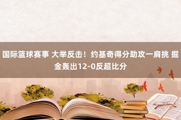 国际篮球赛事 大举反击！约基奇得分助攻一肩挑 掘金轰出12-0反超比分