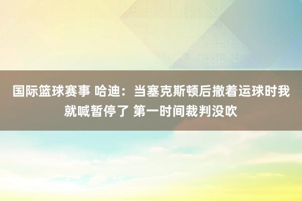 国际篮球赛事 哈迪：当塞克斯顿后撤着运球时我就喊暂停了 第一时间裁判没吹