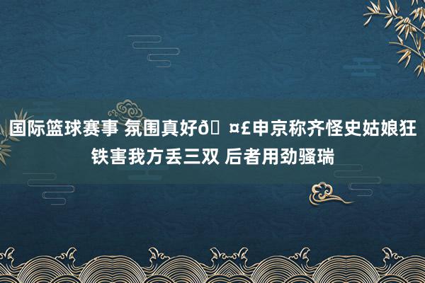 国际篮球赛事 氛围真好🤣申京称齐怪史姑娘狂铁害我方丢三双 后者用劲骚瑞