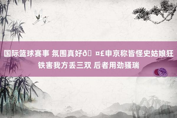 国际篮球赛事 氛围真好🤣申京称皆怪史姑娘狂铁害我方丢三双 后者用劲骚瑞