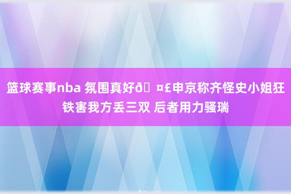 篮球赛事nba 氛围真好🤣申京称齐怪史小姐狂铁害我方丢三双 后者用力骚瑞