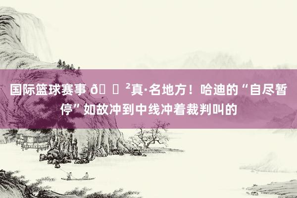 国际篮球赛事 😲真·名地方！哈迪的“自尽暂停”如故冲到中线冲着裁判叫的