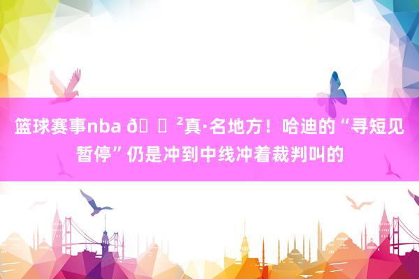 篮球赛事nba 😲真·名地方！哈迪的“寻短见暂停”仍是冲到中线冲着裁判叫的