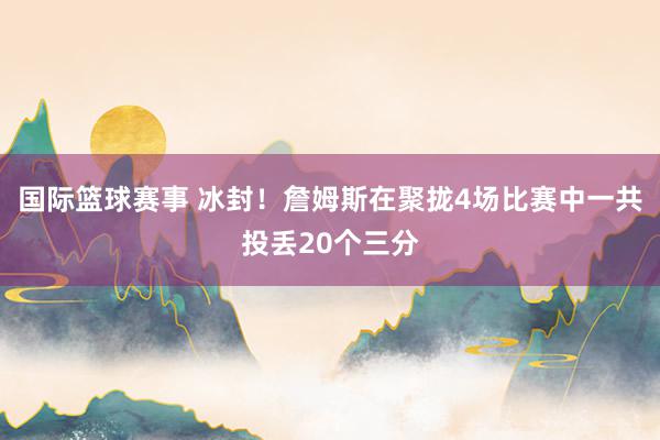 国际篮球赛事 冰封！詹姆斯在聚拢4场比赛中一共投丢20个三分