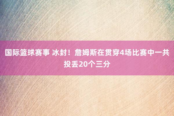 国际篮球赛事 冰封！詹姆斯在贯穿4场比赛中一共投丢20个三分