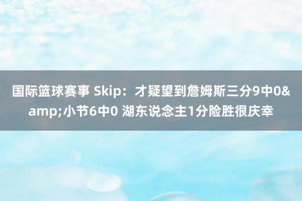 国际篮球赛事 Skip：才疑望到詹姆斯三分9中0&小节6中0 湖东说念主1分险胜很庆幸