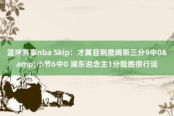 篮球赛事nba Skip：才属目到詹姆斯三分9中0&小节6中0 湖东说念主1分险胜很行运