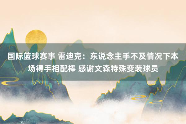 国际篮球赛事 雷迪克：东说念主手不及情况下本场得手相配棒 感谢文森特殊变装球员