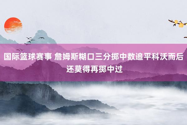 国际篮球赛事 詹姆斯糊口三分掷中数追平科沃而后 还莫得再掷中过