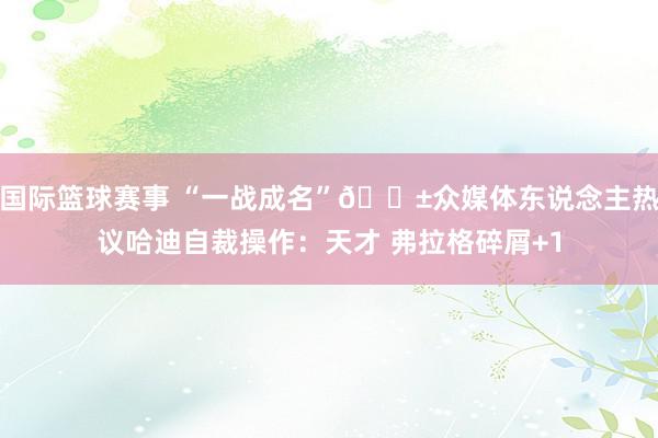 国际篮球赛事 “一战成名”😱众媒体东说念主热议哈迪自裁操作：天才 弗拉格碎屑+1