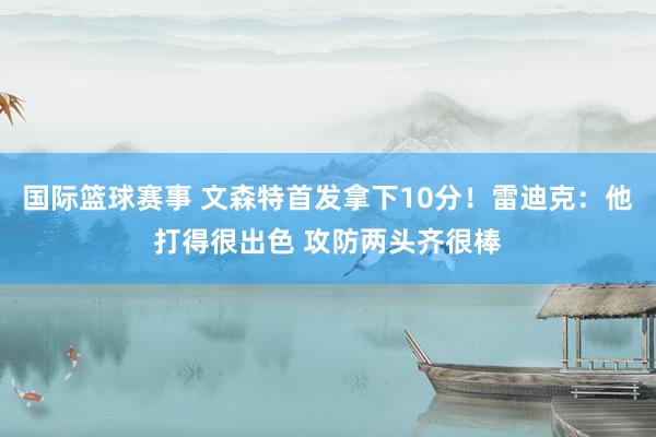 国际篮球赛事 文森特首发拿下10分！雷迪克：他打得很出色 攻防两头齐很棒