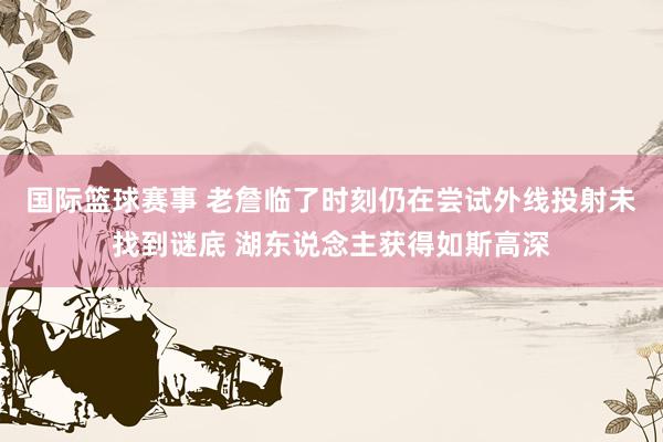 国际篮球赛事 老詹临了时刻仍在尝试外线投射未找到谜底 湖东说念主获得如斯高深