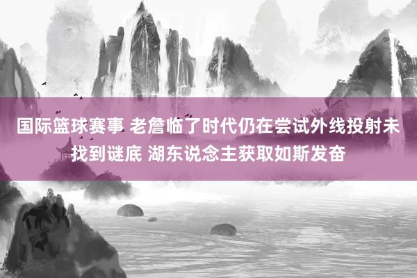 国际篮球赛事 老詹临了时代仍在尝试外线投射未找到谜底 湖东说念主获取如斯发奋