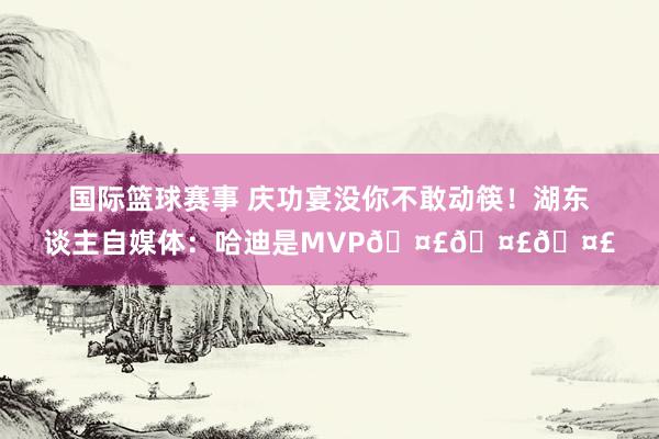 国际篮球赛事 庆功宴没你不敢动筷！湖东谈主自媒体：哈迪是MVP🤣🤣🤣