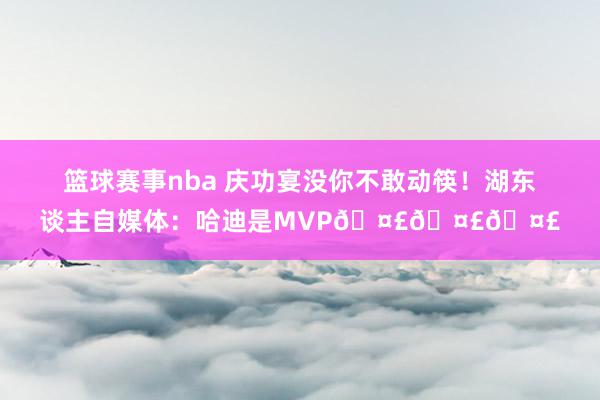 篮球赛事nba 庆功宴没你不敢动筷！湖东谈主自媒体：哈迪是MVP🤣🤣🤣