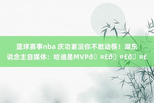 篮球赛事nba 庆功宴没你不敢动筷！湖东说念主自媒体：哈迪是MVP🤣🤣🤣