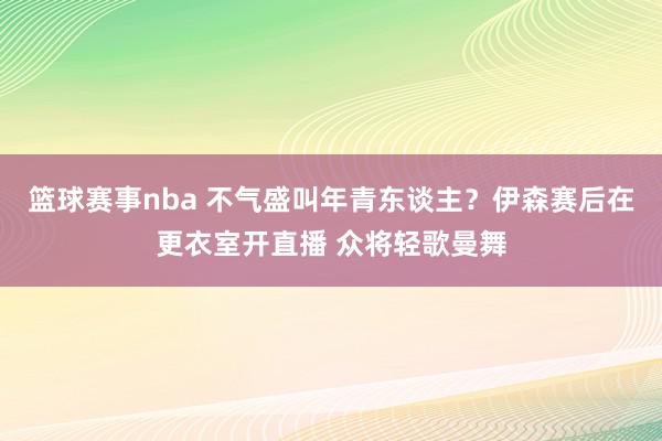 篮球赛事nba 不气盛叫年青东谈主？伊森赛后在更衣室开直播 众将轻歌曼舞