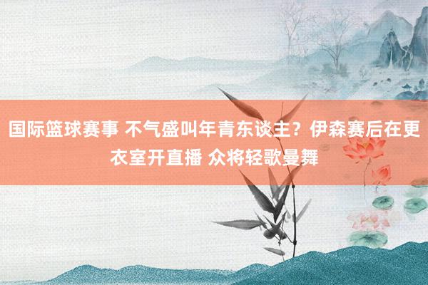 国际篮球赛事 不气盛叫年青东谈主？伊森赛后在更衣室开直播 众将轻歌曼舞