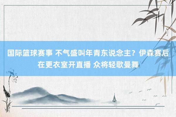 国际篮球赛事 不气盛叫年青东说念主？伊森赛后在更衣室开直播 众将轻歌曼舞