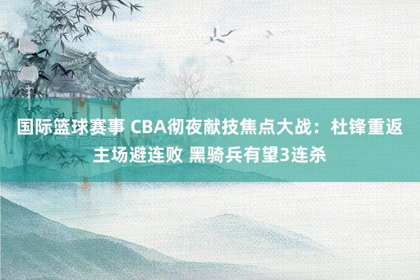 国际篮球赛事 CBA彻夜献技焦点大战：杜锋重返主场避连败 黑骑兵有望3连杀