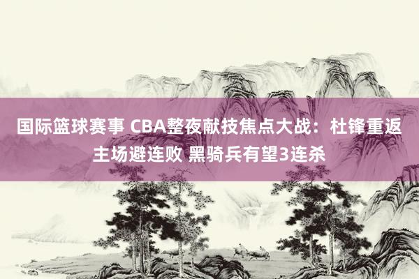 国际篮球赛事 CBA整夜献技焦点大战：杜锋重返主场避连败 黑骑兵有望3连杀