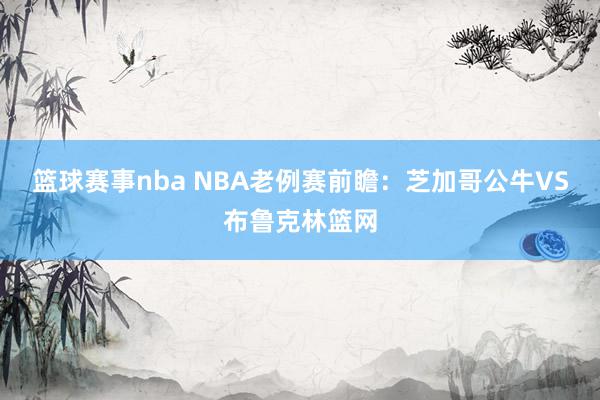 篮球赛事nba NBA老例赛前瞻：芝加哥公牛VS布鲁克林篮网