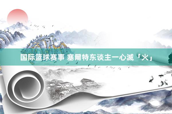 国际篮球赛事 塞爾特东谈主一心滅「火」