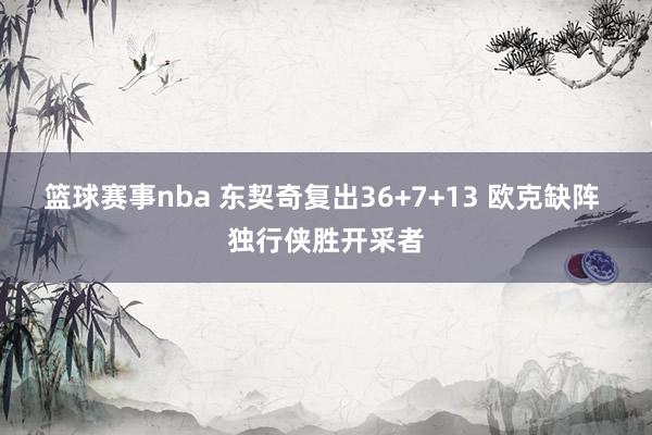 篮球赛事nba 东契奇复出36+7+13 欧克缺阵 独行侠胜开采者