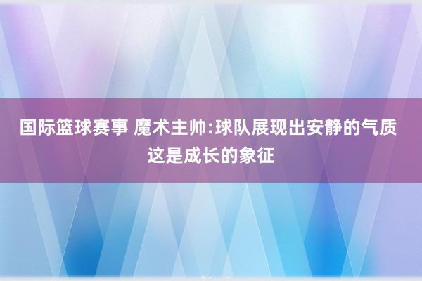 国际篮球赛事 魔术主帅:球队展现出安静的气质 这是成长的象征